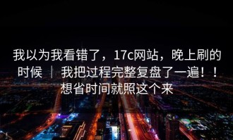 我以为我看错了，17c网站，晚上刷的时候 ｜ 我把过程完整复盘了一遍！！想省时间就照这个来