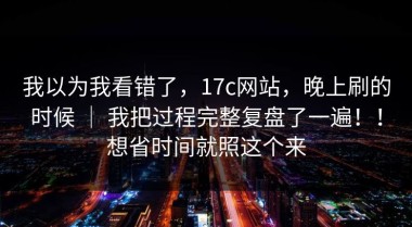 我以为我看错了，17c网站，晚上刷的时候 ｜ 我把过程完整复盘了一遍！！想省时间就照这个来