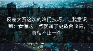 反差大赛这次的冷门技巧，让我意识到：看懂这一点就通了更适合收藏，真相不止一个