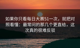 如果你只看每日大赛51一次，就把对照看懂：最常问的那几个更直给，这次真的很难反驳