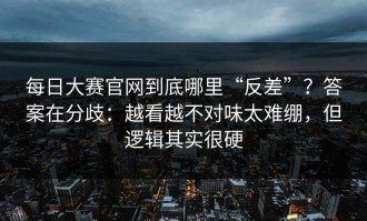 每日大赛官网到底哪里“反差”？答案在分歧：越看越不对味太难绷，但逻辑其实很硬
