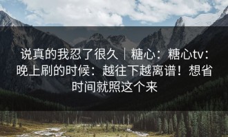 说真的我忍了很久｜糖心：糖心tv：晚上刷的时候：越往下越离谱！想省时间就照这个来