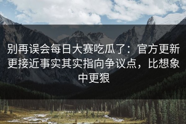 别再误会每日大赛吃瓜了：官方更新更接近事实其实指向争议点，比想象中更狠