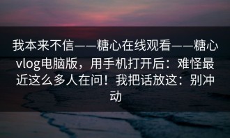 我本来不信——糖心在线观看——糖心vlog电脑版，用手机打开后：难怪最近这么多人在问！我把话放这：别冲动