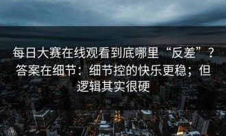 每日大赛在线观看到底哪里“反差”？答案在细节：细节控的快乐更稳；但逻辑其实很硬