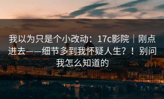 我以为只是个小改动：17c影院｜刚点进去——细节多到我怀疑人生？！别问我怎么知道的