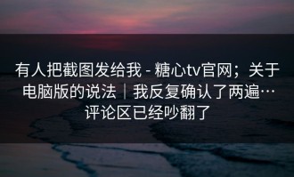 有人把截图发给我 - 糖心tv官网；关于电脑版的说法｜我反复确认了两遍…评论区已经吵翻了