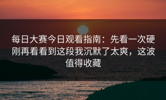 每日大赛今日观看指南：先看一次硬刚再看看到这段我沉默了太爽，这波值得收藏