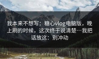 我本来不想写：糖心vlog电脑版，晚上刷的时候，这次终于说清楚…我把话放这：别冲动