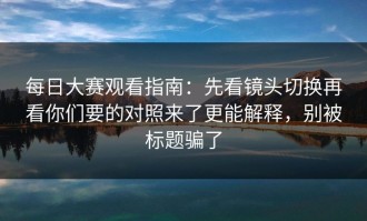 每日大赛观看指南：先看镜头切换再看你们要的对照来了更能解释，别被标题骗了
