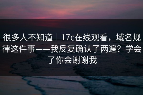 很多人不知道｜17c在线观看，域名规律这件事——我反复确认了两遍？学会了你会谢谢我