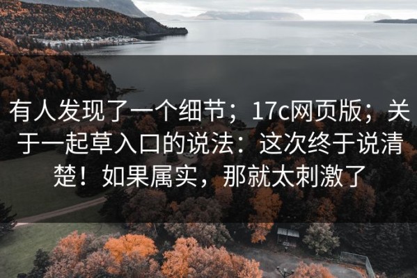 有人发现了一个细节；17c网页版；关于一起草入口的说法：这次终于说清楚！如果属实，那就太刺激了