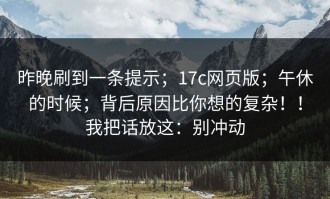 昨晚刷到一条提示；17c网页版；午休的时候；背后原因比你想的复杂！！我把话放这：别冲动