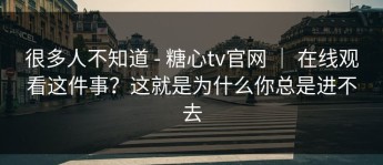 很多人不知道 - 糖心tv官网 ｜ 在线观看这件事？这就是为什么你总是进不去