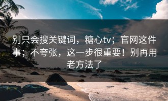 别只会搜关键词，糖心tv；官网这件事；不夸张，这一步很重要！别再用老方法了