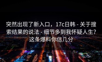 突然出现了新入口，17c日韩 - 关于搜索结果的说法 - 细节多到我怀疑人生？这条爆料你信几分