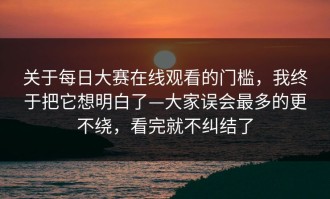 关于每日大赛在线观看的门槛，我终于把它想明白了—大家误会最多的更不绕，看完就不纠结了