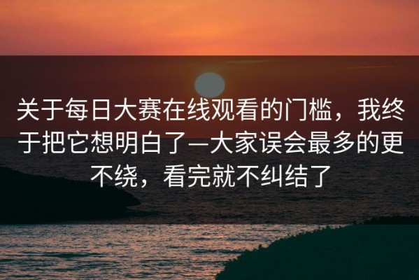 关于每日大赛在线观看的门槛，我终于把它想明白了—大家误会最多的更不绕，看完就不纠结了