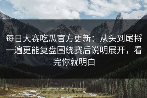 每日大赛吃瓜官方更新：从头到尾捋一遍更能复盘围绕赛后说明展开，看完你就明白