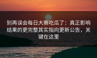 别再误会每日大赛吃瓜了：真正影响结果的更完整其实指向更新公告，关键在这里