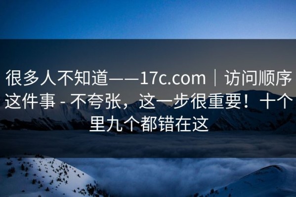 很多人不知道——17c.com｜访问顺序这件事 - 不夸张，这一步很重要！十个里九个都错在这
