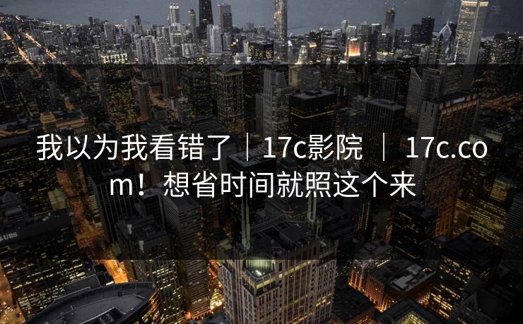 我以为我看错了｜17c影院 ｜ 17c.com！想省时间就照这个来