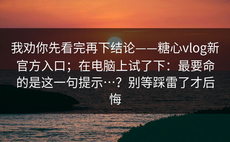 我劝你先看完再下结论——糖心vlog新官方入口；在电脑上试了下：最要命的是这一句提示…？别等踩雷了才后悔