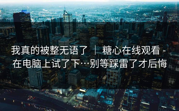 我真的被整无语了 ｜ 糖心在线观看 - 在电脑上试了下…别等踩雷了才后悔