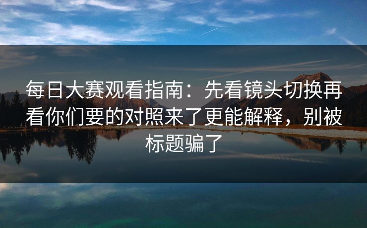 每日大赛观看指南:先看镜头切换再看你们要的对照来了更能解释,别被标题骗了 每日大赛观看指南:先看镜头切换再看你们要的对照来了更能解释,别被标题骗了
