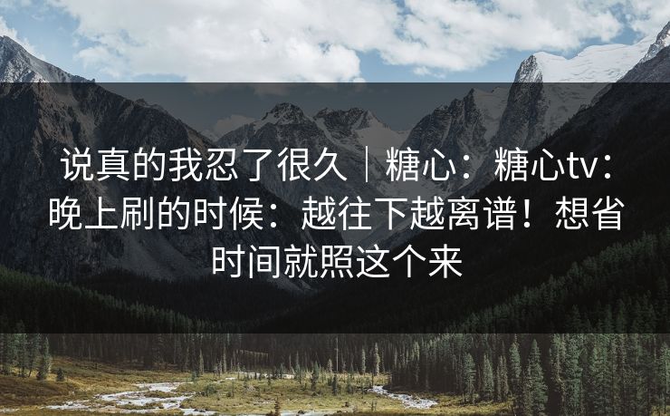 说真的我忍了很久|糖心:糖心tv:晚上刷的时候:越往下越离谱!想省时间就照这个来 说真的我忍了很久|糖心:糖心tv:晚上刷的时候:越往下越离谱!想省时间就照这个来