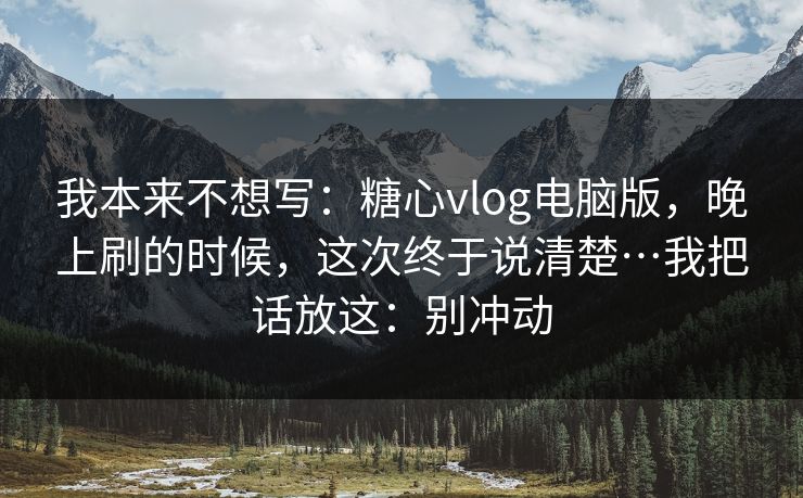 我本来不想写:糖心vlog电脑版,晚上刷的时候,这次终于说清楚…我把话放这:别冲动 我本来不想写:糖心vlog电脑版,晚上刷的时候,这次终于说清楚…我把话放这:别冲动