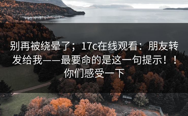 别再被绕晕了;17c在线观看:朋友转发给我——最要命的是这一句提示!!你们感受一下 别再被绕晕了;17c在线观看:朋友转发给我——最要命的是这一句提示!!你们感受一下