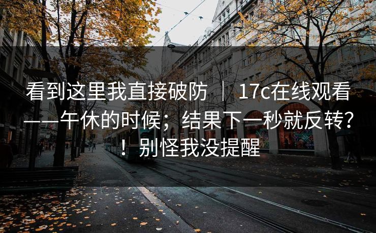看到这里我直接破防 ｜ 17c在线观看——午休的时候；结果下一秒就反转？！别怪我没提醒