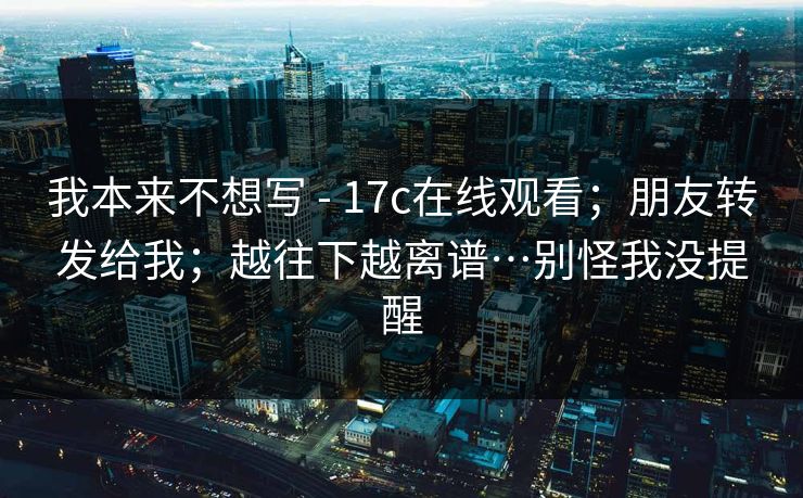 我本来不想写 - 17c在线观看;朋友转发给我;越往下越离谱…别怪我没提醒 我本来不想写 - 17c在线观看;朋友转发给我;越往下越离谱…别怪我没提醒