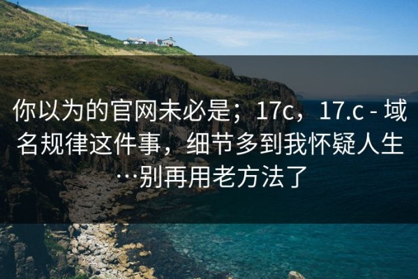 你以为的官网未必是；17c，17.c - 域名规律这件事，细节多到我怀疑人生…别再用老方法了