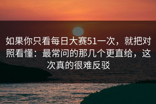 如果你只看每日大赛51一次，就把对照看懂：最常问的那几个更直给，这次真的很难反驳
