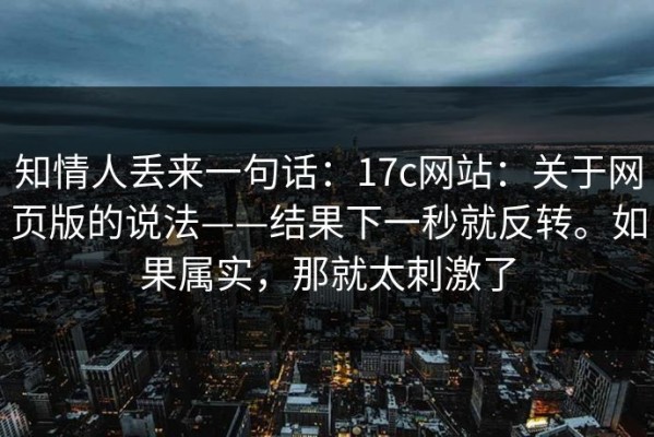 知情人丢来一句话：17c网站：关于网页版的说法——结果下一秒就反转。如果属实，那就太刺激了
