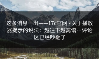 这条消息一出——17c官网 - 关于播放器提示的说法：越往下越离谱…评论区已经吵翻了