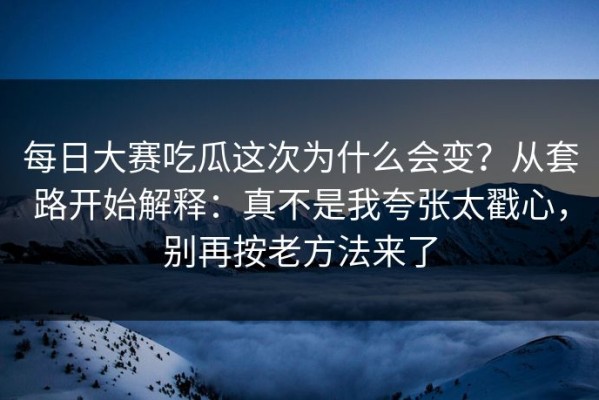每日大赛吃瓜这次为什么会变？从套路开始解释：真不是我夸张太戳心，别再按老方法来了