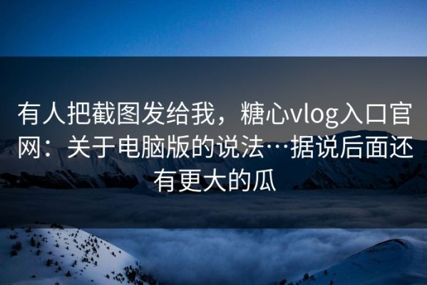 有人把截图发给我，糖心vlog入口官网：关于电脑版的说法…据说后面还有更大的瓜