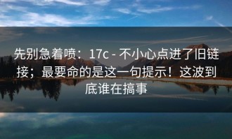 先别急着喷：17c - 不小心点进了旧链接；最要命的是这一句提示！这波到底谁在搞事