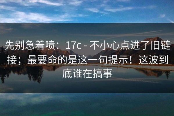 先别急着喷：17c - 不小心点进了旧链接；最要命的是这一句提示！这波到底谁在搞事
