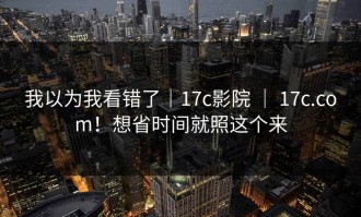 我以为我看错了｜17c影院 ｜ 17c.com！想省时间就照这个来
