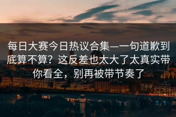每日大赛今日热议合集—一句道歉到底算不算？这反差也太大了太真实带你看全，别再被带节奏了