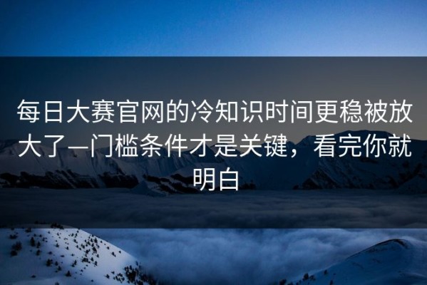每日大赛官网的冷知识时间更稳被放大了—门槛条件才是关键，看完你就明白