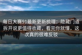 每日大赛91最新更新梳理：隐藏门道拆开说更值得收藏，看完你就懂，这次真的很难反驳