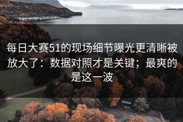 每日大赛51的现场细节曝光更清晰被放大了：数据对照才是关键；最爽的是这一波