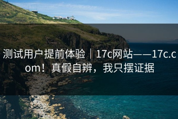 测试用户提前体验｜17c网站——17c.com！真假自辨，我只摆证据