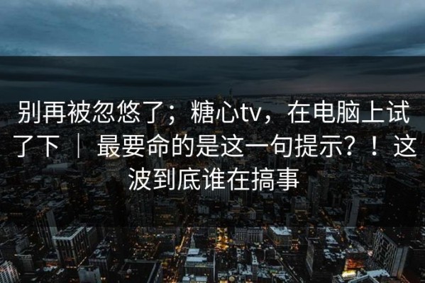 别再被忽悠了；糖心tv，在电脑上试了下 ｜ 最要命的是这一句提示？！这波到底谁在搞事