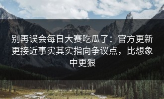别再误会每日大赛吃瓜了：官方更新更接近事实其实指向争议点，比想象中更狠